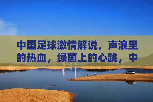中国足球激情解说,声浪里的热血,绿茵上的心跳,中国足球激情解说,声浪里的热血,绿茵上的心跳