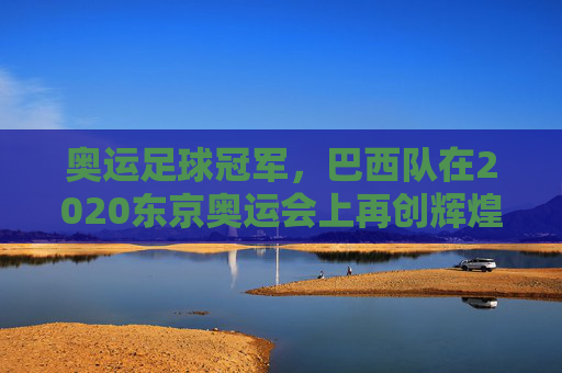 奥运足球冠军,巴西队在2020东京奥运会上再创辉煌,奥运足球冠军,巴西队在2020东京奥运会上再创辉煌