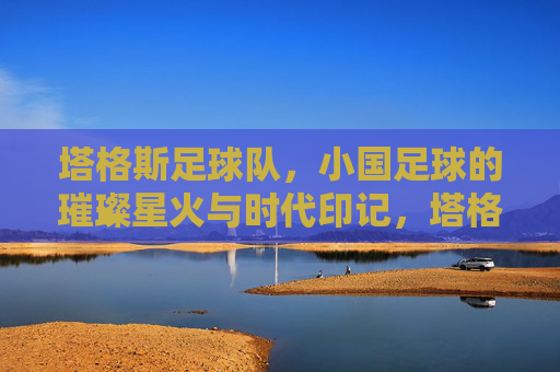 塔格斯足球队，小国足球的璀璨星火与时代印记，塔格斯足球队，小国足球的璀璨星火与时代印记