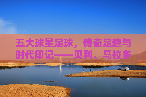 五大球星足球,传奇足迹与时代印记——贝利、马拉多纳、贝肯鲍尔、齐达内、梅西的足球哲学与历史贡献,五大足球传奇,贝利、马拉多纳、贝肯鲍尔、齐达内、梅西的足球哲学与历史贡献及时代印记