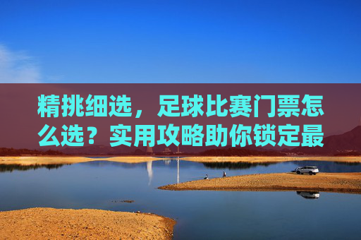 精挑细选,足球比赛门票怎么选?实用攻略助你锁定最佳座位,足球比赛门票怎么选?实用攻略助你锁定最佳座位