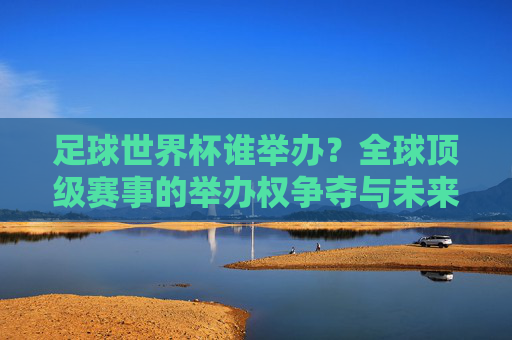 足球世界杯谁举办？全球顶级赛事的举办权争夺与未来展望，足球世界杯举办权争夺，全球顶级赛事的未来展望