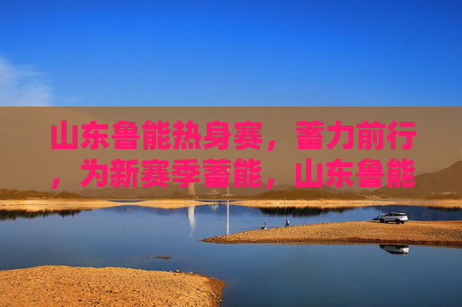 山东鲁能热身赛,蓄力前行,为新赛季蓄能,山东鲁能热身赛蓄力前行为新赛季蓄能