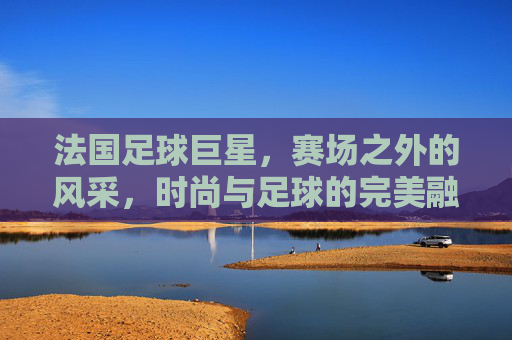 法国足球巨星，赛场之外的风采，时尚与足球的完美融合——法国足球星球的穿搭艺术与风格解读，法国足球巨星，赛场之外的风采与时尚融合——穿搭艺术与风格解读
