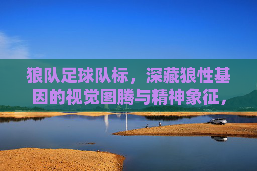 狼队足球队标，深藏狼性基因的视觉图腾与精神象征，狼队足球队标，深藏狼性基因的视觉图腾与精神象征