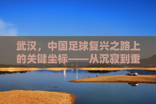 武汉，中国足球复兴之路上的关键坐标——从沉寂到重塑的足球城市叙事，武汉，中国足球复兴之路上的关键坐标——从沉寂到重塑的足球城市叙事
