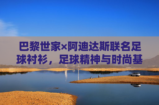 巴黎世家×阿迪达斯联名足球衬衫,足球精神与时尚基因的跨界融合,巴黎世家×阿迪达斯联名足球衬衫,足球精神与时尚基因的跨界融合