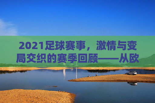 2021足球赛事,激情与变局交织的赛季回顾——从欧冠到世界杯预选赛的关键瞬间,2021足球赛事,激情与变局交织的赛季回顾——从欧冠到世界杯预选赛的关键瞬间