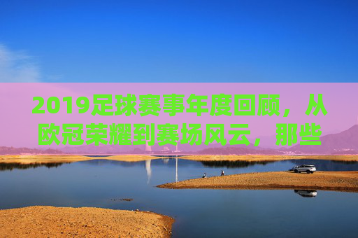 2019足球赛事年度回顾,从欧冠荣耀到赛场风云,那些值得铭记的激情时刻,2019足球赛事年度回顾,从欧冠荣耀到赛场风云的激情时刻