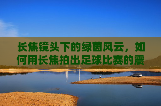 长焦镜头下的绿茵风云,如何用长焦拍出足球比赛的震撼瞬间