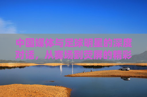 中国媒体与足球明星的深度对话，从赛场到荧屏的精彩连线，中国媒体与足球明星深度对话，从赛场到荧屏的精彩连线