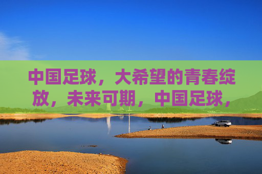 中国足球，大希望的青春绽放，未来可期，中国足球，青春绽放，未来可期