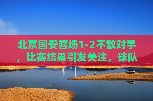 北京国安客场1-2不敌对手，比赛结果引发关注，球队战术与心态需调整