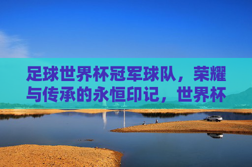 足球世界杯冠军球队，荣耀与传承的永恒印记，世界杯冠军球队，荣耀与传承的永恒印记