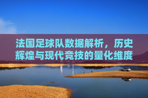 法国足球队数据解析，历史辉煌与现代竞技的量化维度，法国足球队数据解析，历史辉煌与现代竞技的量化维度