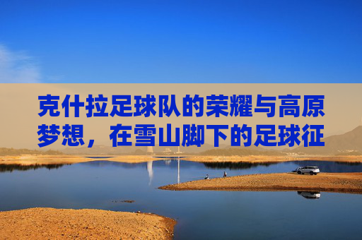 克什拉足球队的荣耀与高原梦想，在雪山脚下的足球征程，克什拉足球队的荣耀与高原梦想，在雪山脚下的足球征程