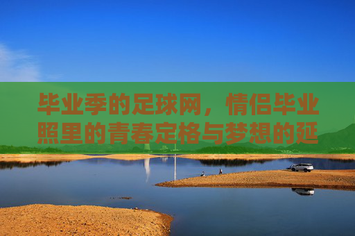 毕业季的足球网，情侣毕业照里的青春定格与梦想的延续，毕业季足球网，情侣毕业照里的青春定格与梦想延续