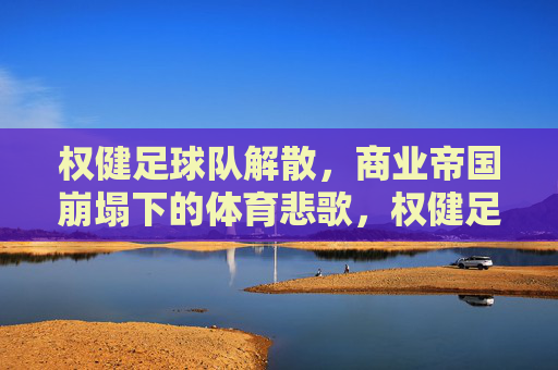 权健足球队解散,商业帝国崩塌下的体育悲歌,权健足球队解散,商业帝国崩塌下的体育悲歌