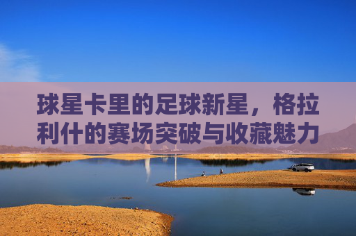 球星卡里的足球新星,格拉利什的赛场突破与收藏魅力,格拉利什,足球新星赛场突破与球星卡收藏的魅力双轨探索