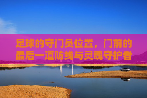 足球的守门员位置,门前的最后一道防线与灵魂守护者,足球守门员,门前的最后一道防线与灵魂守护者
