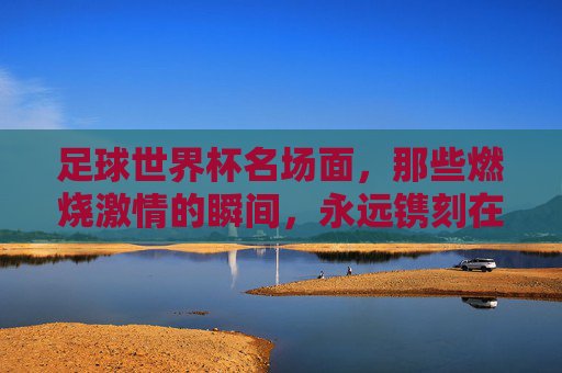 足球世界杯名场面，那些燃烧激情的瞬间，永远镌刻在球迷心中，足球世界杯名场面，那些燃烧激情的瞬间，永远镌刻在球迷心中