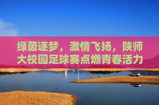 绿茵逐梦，激情飞扬，陕师大校园足球赛点燃青春活力与竞技精神