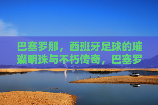 巴塞罗那，西班牙足球的璀璨明珠与不朽传奇，巴塞罗那，西班牙足球的璀璨明珠与不朽传奇