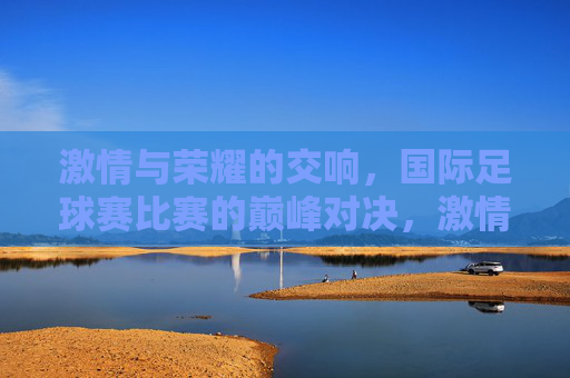 激情与荣耀的交响，国际足球赛比赛的巅峰对决，激情与荣耀的交响，国际足球赛巅峰对决