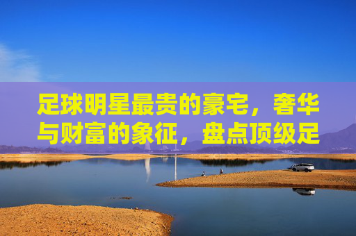 足球明星最贵的豪宅,奢华与财富的象征,盘点顶级足球明星的奢华居所,足球明星顶级豪宅盘点,奢华与财富的象征