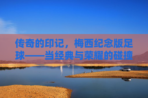 传奇的印记，梅西纪念版足球——当经典与荣耀的碰撞，让每一次触球都充满故事，传奇的印记，梅西纪念版足球——当经典与荣耀的碰撞，让每一次触球都充满故事
