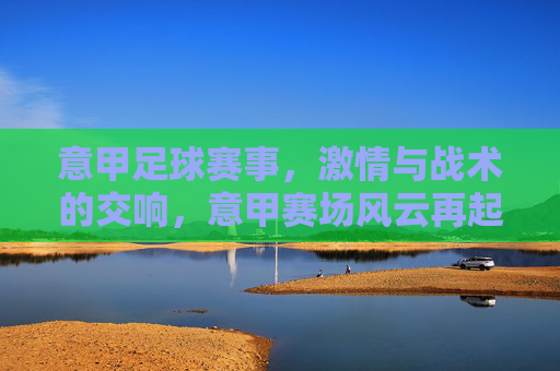 意甲足球赛事，激情与战术的交响，意甲赛场风云再起，意甲赛事风云再起，激情与战术的交响