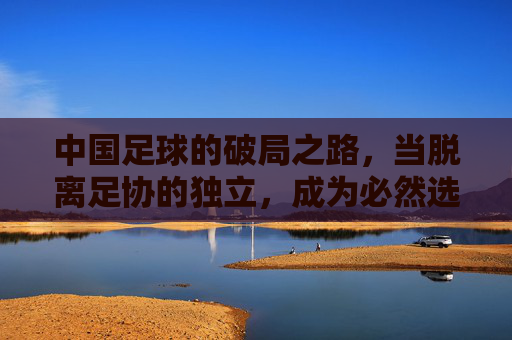 中国足球的破局之路，当脱离足协的独立，成为必然选择