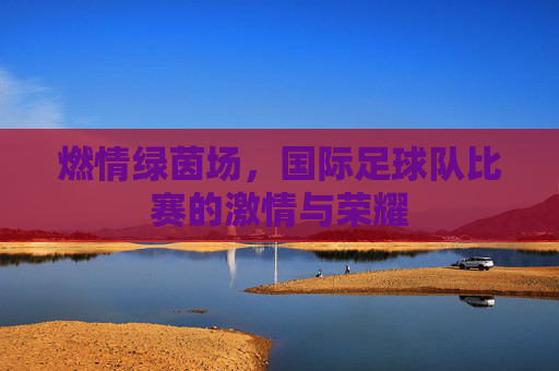 燃情绿茵场,国际足球队比赛的激情与荣耀