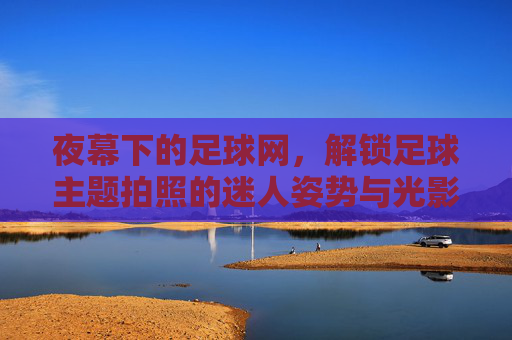 夜幕下的足球网，解锁足球主题拍照的迷人姿势与光影艺术，夜幕下的足球网，解锁足球主题拍照的迷人姿势与光影艺术