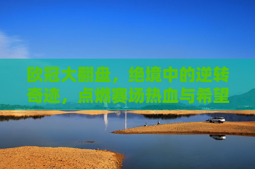 欧冠大翻盘,绝境中的逆转奇迹,点燃赛场热血与希望
