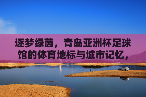 逐梦绿茵,青岛亚洲杯足球馆的体育地标与城市记忆,逐梦绿茵,青岛亚洲杯足球馆的体育地标与城市记忆