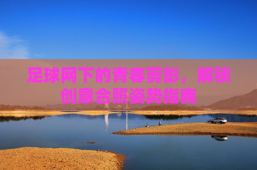 足球网下的青春剪影,解锁创意合照姿势指南