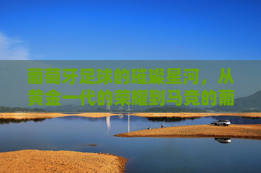 葡萄牙足球的璀璨星河，从黄金一代的荣耀到马竞的葡萄牙化革新