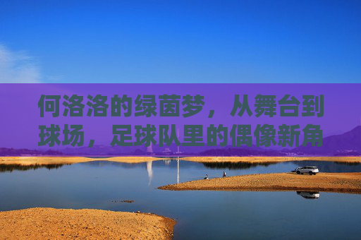 何洛洛的绿茵梦,从舞台到球场,足球队里的偶像新角色,何洛洛的绿茵梦,从舞台到球场,足球队里的偶像新角色