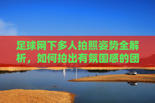 足球网下多人拍照姿势全解析，如何拍出有氛围感的团队足球合影