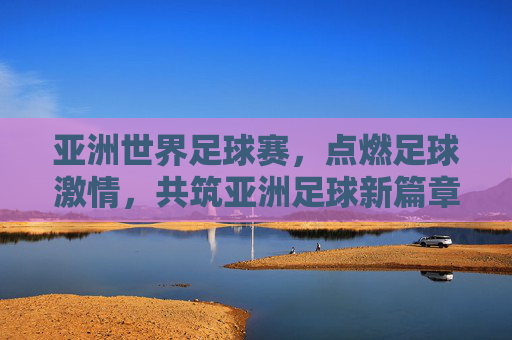 亚洲世界足球赛,点燃足球激情,共筑亚洲足球新篇章
