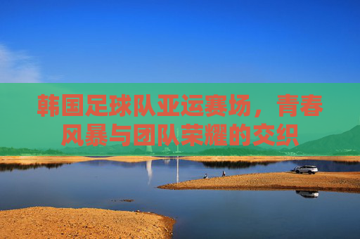 韩国足球队亚运赛场，青春风暴与团队荣耀的交织