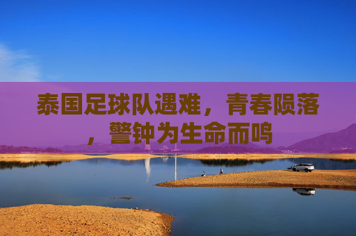 泰国足球队遇难，青春陨落，警钟为生命而鸣
