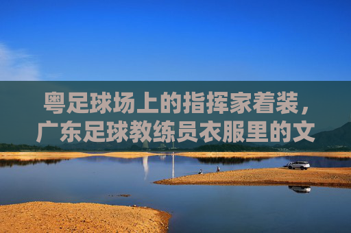 粤足球场上的指挥家着装,广东足球教练员衣服里的文化密码与时代印记,粤足球场指挥家着装,广东足球教练员服饰中的文化密码与时代印记
