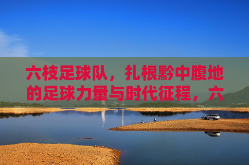 六枝足球队,扎根黔中腹地的足球力量与时代征程,六枝足球队,扎根黔中腹地的足球力量与时代征程