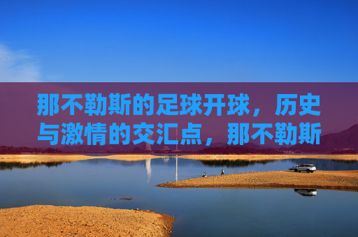 那不勒斯的足球开球，历史与激情的交汇点，那不勒斯的足球开球，历史与激情的交汇点