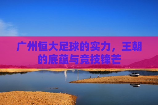 广州恒大足球的实力,王朝的底蕴与竞技锋芒