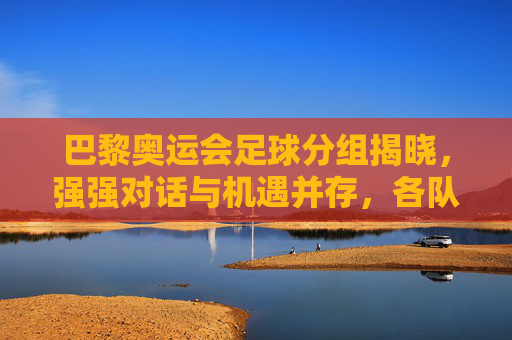 巴黎奥运会足球分组揭晓,强强对话与机遇并存,各队争夺出线权