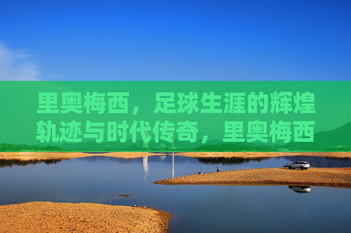 里奥梅西,足球生涯的辉煌轨迹与时代传奇,里奥梅西,足球生涯的辉煌轨迹与时代传奇