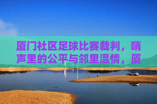 厦门社区足球比赛裁判,哨声里的公平与邻里温情,厦门社区足球比赛裁判,哨声里的公平与邻里温情